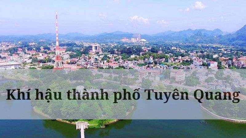 Khí hậu Tuyên Quang như thế nào? Đánh giá chi tiết các chỉ số thời tiết trong năm